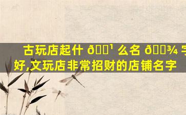 古玩店起什 🌹 么名 🌾 字好,文玩店非常招财的店铺名字